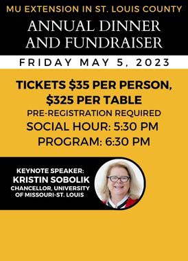 MU Extension in St. Louis County Annual Dinner and Fundraiser, Friday, May 5, 2023. Tickets $35 per person, $325 per table. Pre-registration required. Social hour: 5:30 p.m. Program: 6:30 p.m. Keynote speaker: Kristin Sobolik, Chancellor of the University of Missouri - St. Louis.